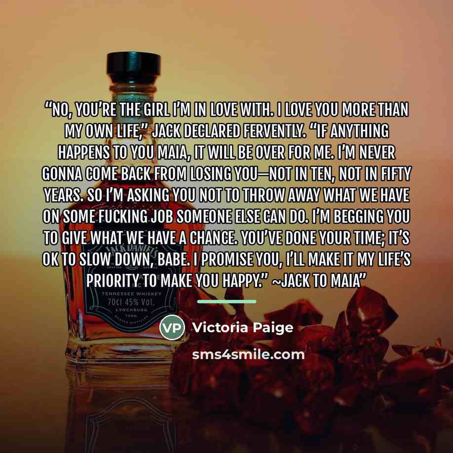 “No, you’re the girl I’m in love with. I love you more than my own life,” Jack declared fervently. “If anything happens to you Maia, it will be over for me. I’m never gonna come back from losing you—not in ten, not in fifty years. So I’m asking you not to throw away what we have on some fucking job…” quote by Victoria Paige