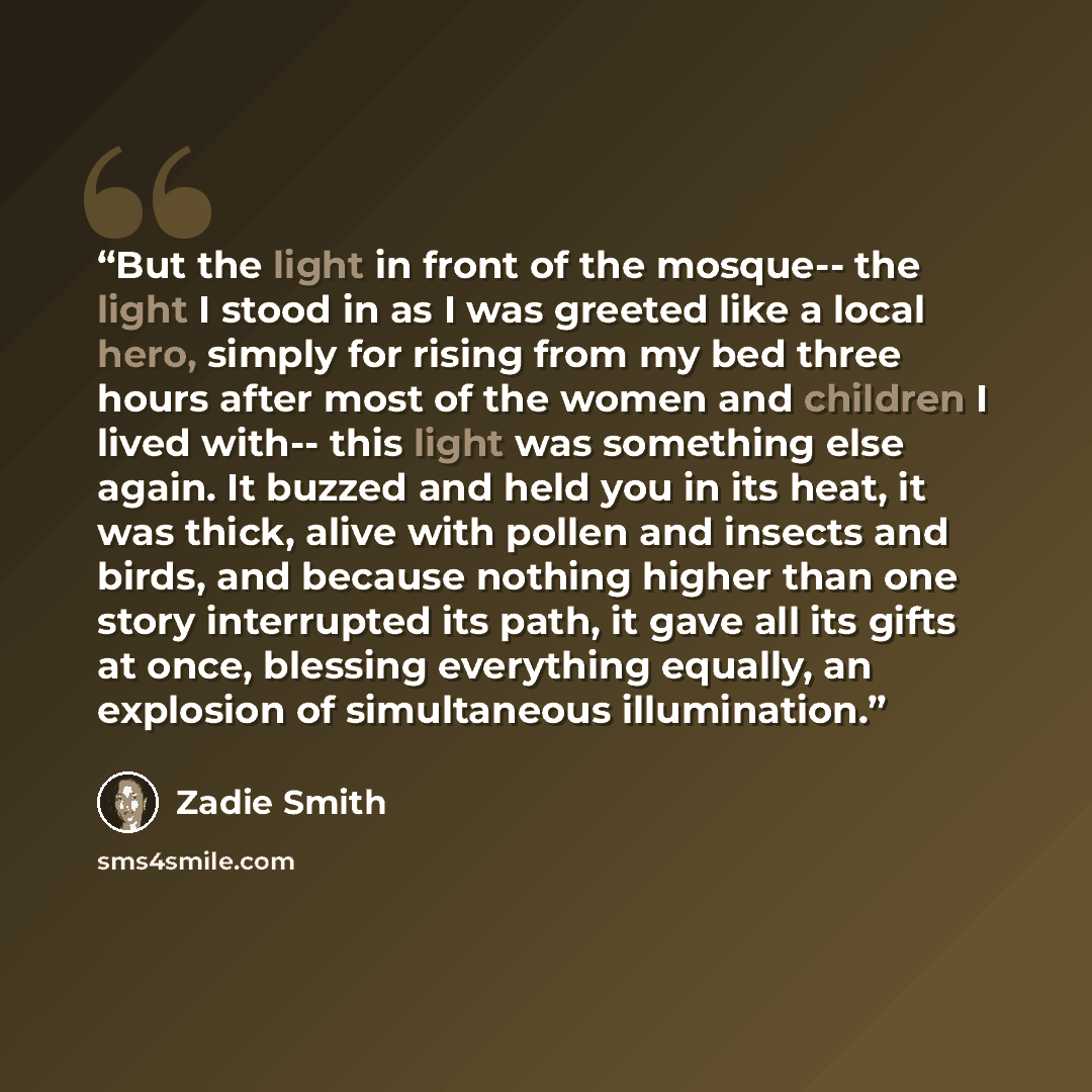 “But the light in front of the mosque-- the light I stood in as I was greeted like a local hero, simply for rising from my bed three hours after most of the women and children I lived with-- this light was something else again. It buzzed and held you in its heat, it was thick, alive with pollen and…” quote by Zadie Smith