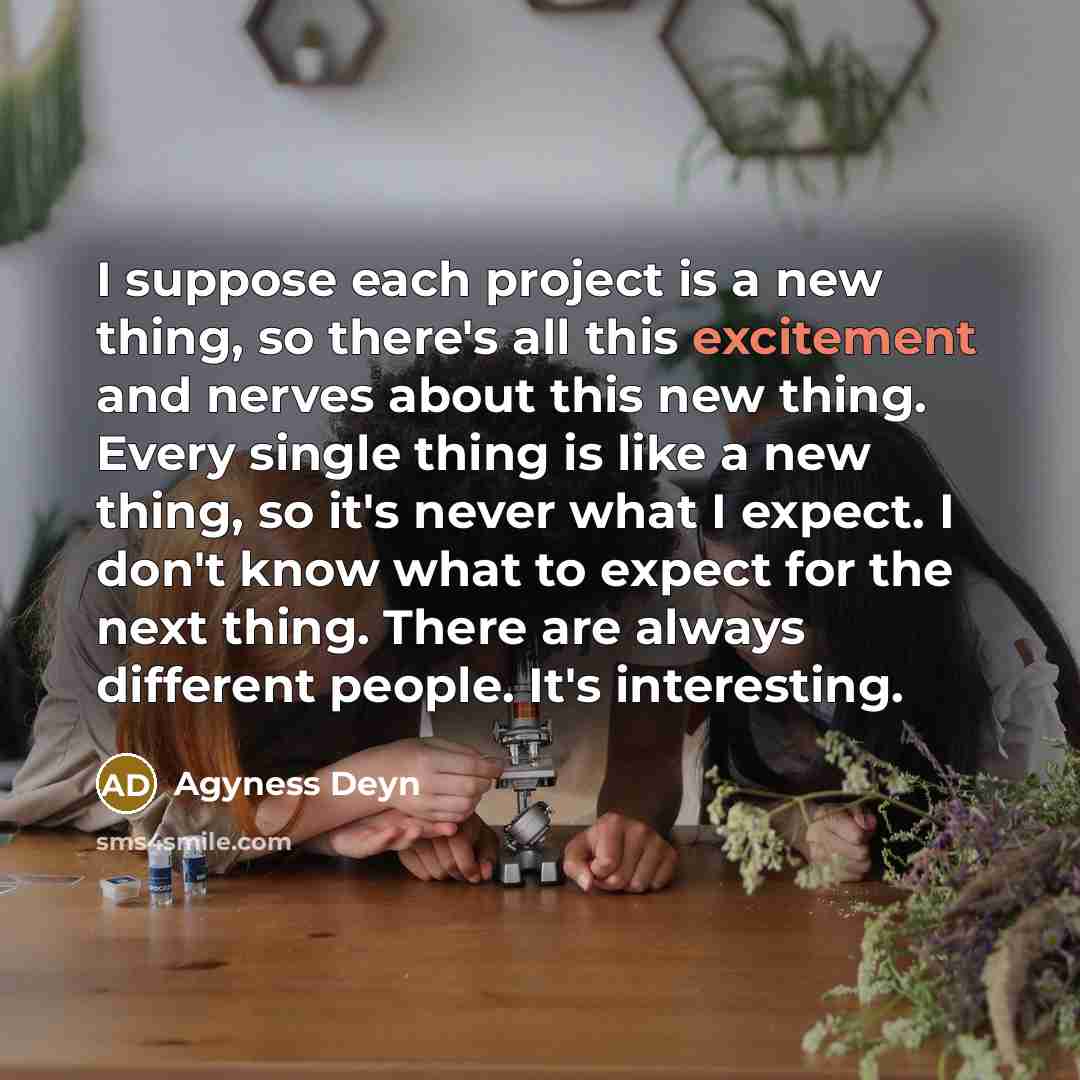 “I suppose each project is a new thing, so there's all this excitement and nerves about this new thing. Every single thing is like a new thing, so it's never what I expect. I don't know what to expect for the next thing. There are always different people. It's interesting.” quote by Agyness Deyn
