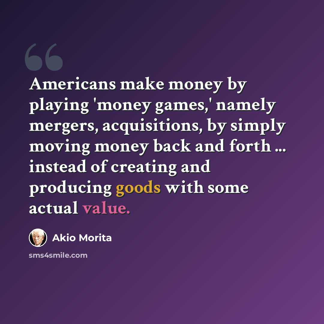“Americans make money by playing 'money games,' namely mergers, acquisitions, by simply moving money back and forth ... instead of creating and producing goods with some actual value.” quote by Akio Morita