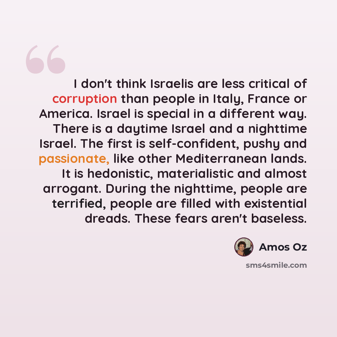 “I don't think Israelis are less critical of corruption than people in Italy, France or America. Israel is special in a different way. There is a daytime Israel and a nighttime Israel. The first is self-confident, pushy and passionate, like other Mediterranean lands. It is hedonistic, materialistic…” quote by Amos Oz