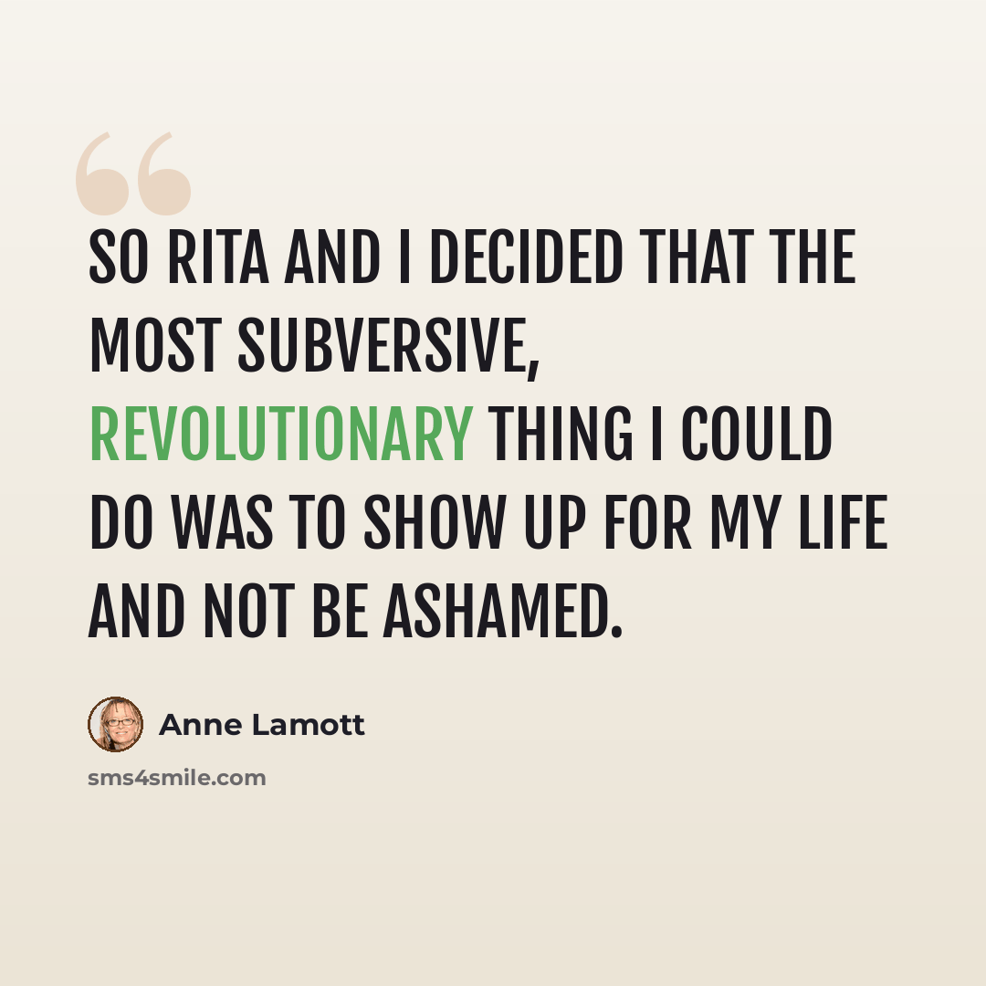 “So Rita and I decided that the most subversive, revolutionary thing I could do was to show up for my life and not be ashamed.” quote by Anne Lamott