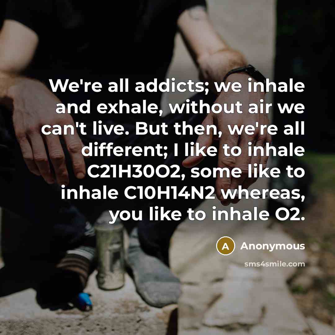 “We're all addicts; we inhale and exhale, without air we can't live. But then, we're all different; I like to inhale C21H30O2, some like to inhale C10H14N2 whereas, you like to inhale O2.” quote by Anonymous