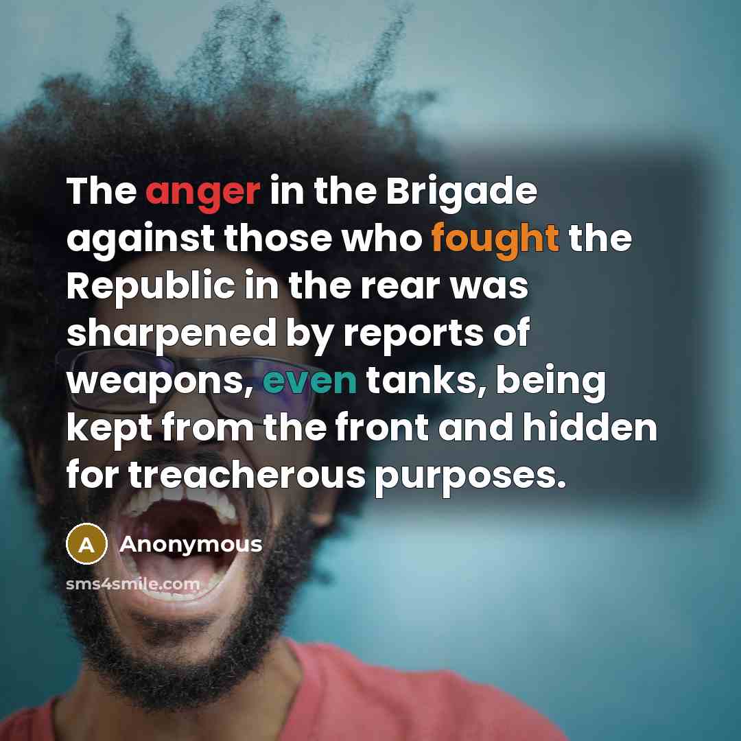“The anger in the Brigade against those who fought the Republic in the rear was sharpened by reports of weapons, even tanks, being kept from the front and hidden for treacherous purposes.” quote by Anonymous