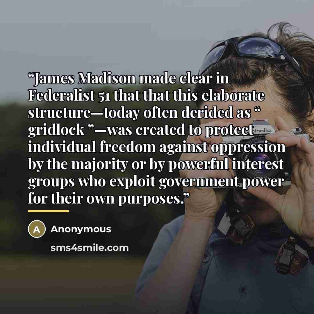 “James Madison made clear in Federalist 51 that that this elaborate structure—today often derided as “ gridlock ”—was created to protect individual freedom against oppression by the majority or by powerful interest groups who exploit government power for their own purposes.” quote by Anonymous