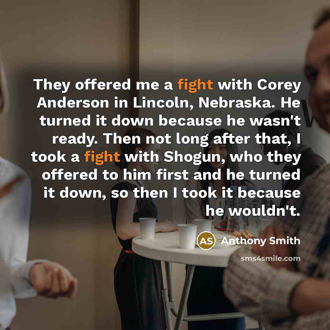 “They offered me a fight with Corey Anderson in Lincoln, Nebraska. He turned it down because he wasn't ready. Then not long after that, I took a fight with Shogun, who they offered to him first and he turned it down, so then I took it because he wouldn't.” quote by Anthony Smith