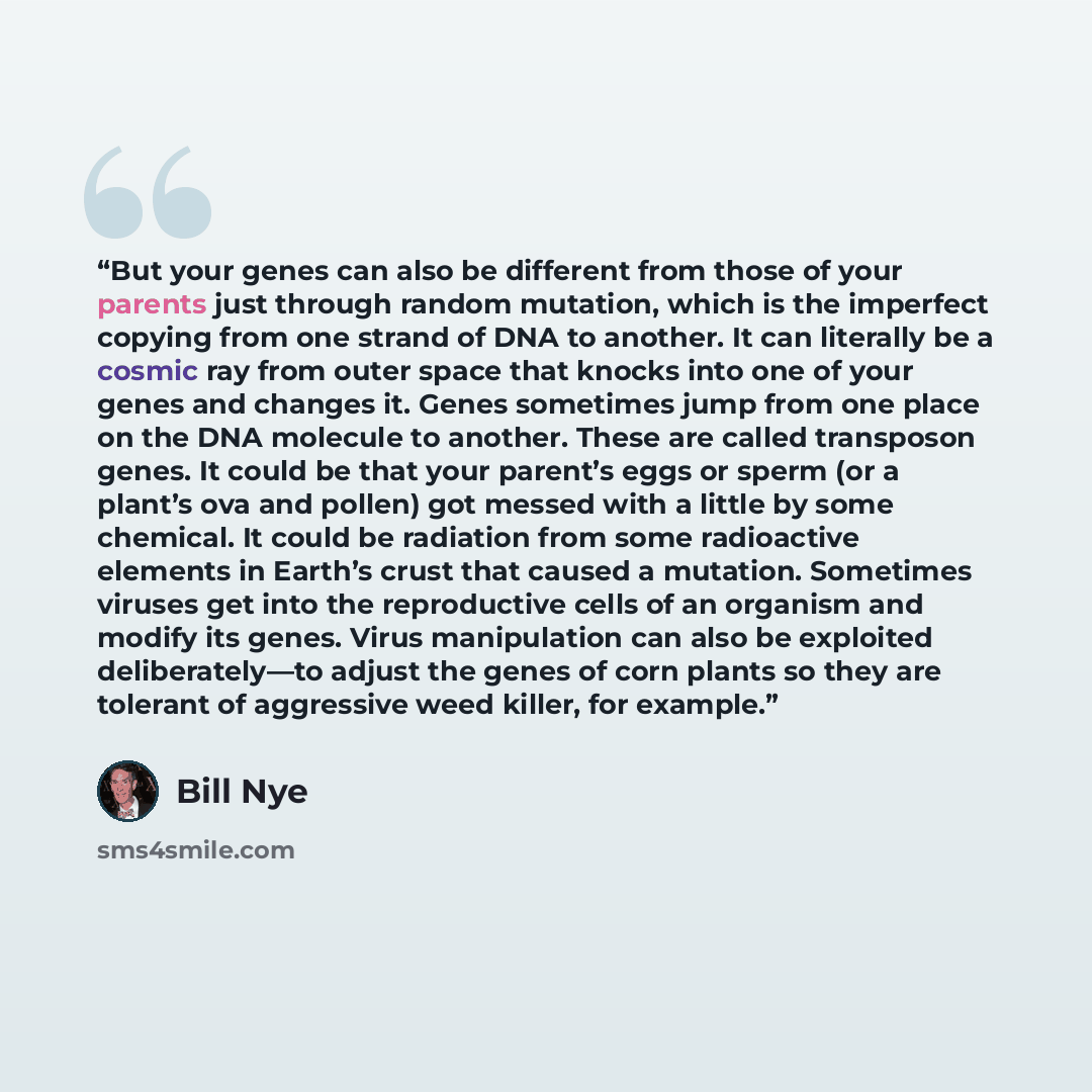 “But your genes can also be different from those of your parents just through random mutation, which is the imperfect copying from one strand of DNA to another. It can literally be a cosmic ray from outer space that knocks into one of your genes and changes it. Genes sometimes jump from one place…” quote by Bill Nye