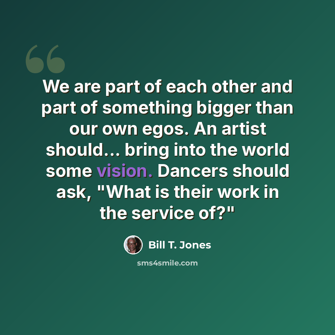 “We are part of each other and part of something bigger than our own egos. An artist should... bring into the world some vision. Dancers should ask, "What is their work in the service of?"” quote by Bill T. Jones