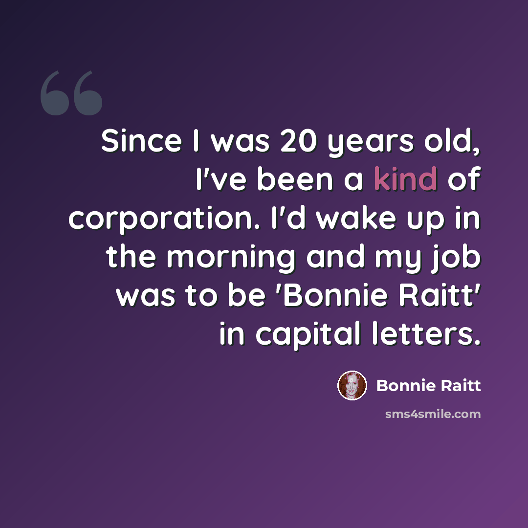 “Since I was 20 years old, I've been a kind of corporation. I'd wake up in the morning and my job was to be 'Bonnie Raitt' in capital letters.” quote by Bonnie Raitt