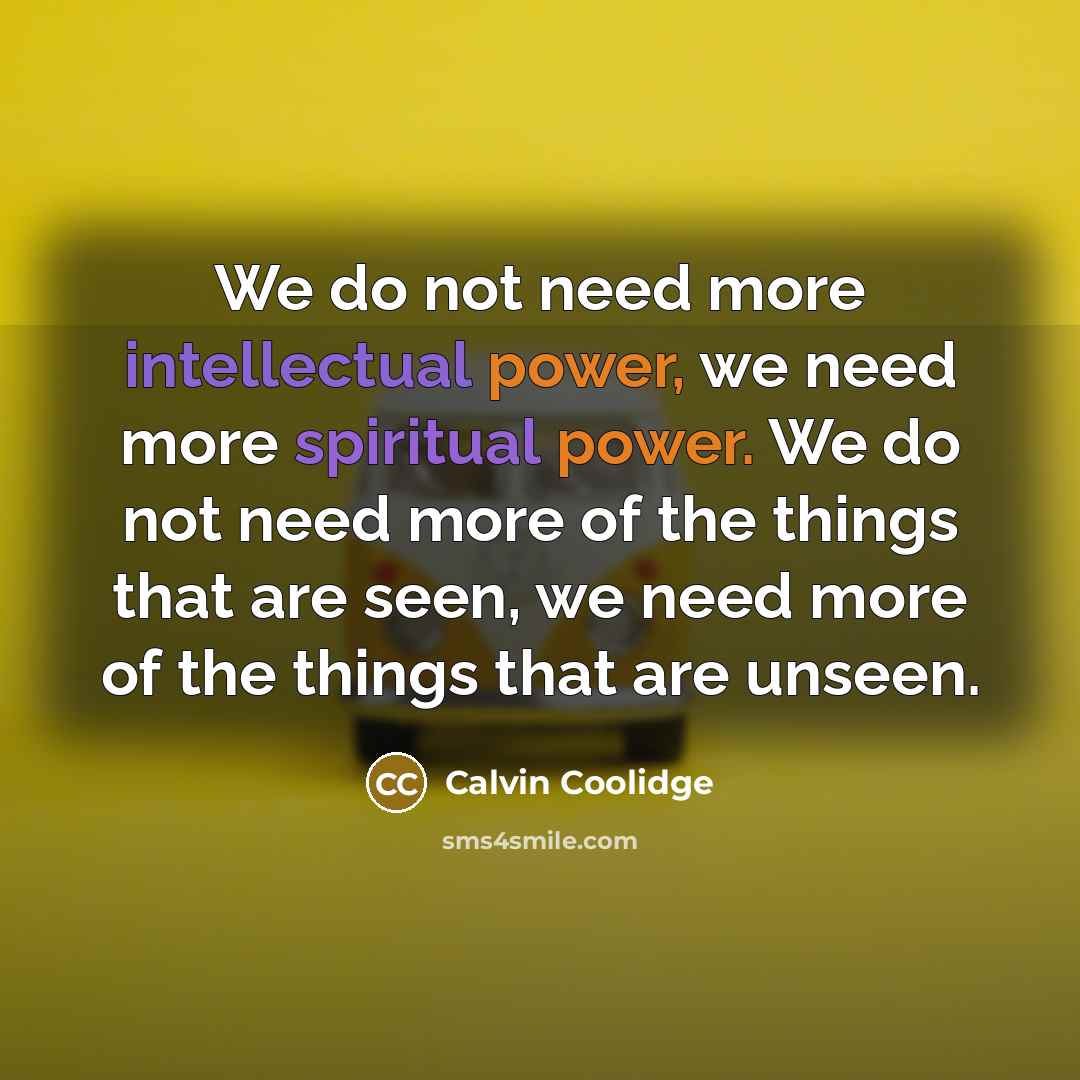 “We do not need more intellectual power, we need more spiritual power. We do not need more of the things that are seen, we need more of the things that are unseen.” quote by Calvin Coolidge