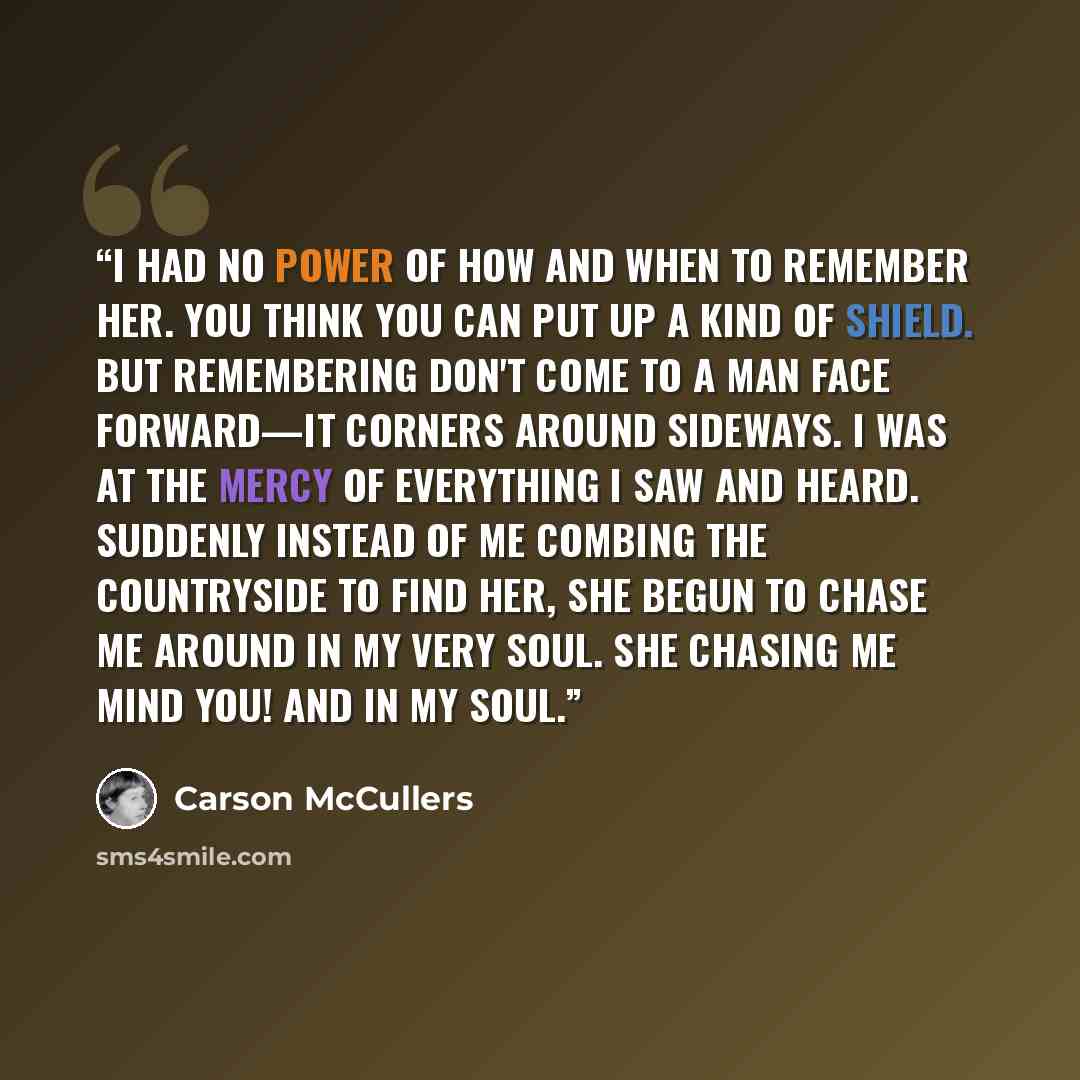 “I had no power of how and when to remember her. You think you can put up a kind of shield. But remembering don't come to a man face forward—it corners around sideways. I was at the mercy of everything I saw and heard. Suddenly instead of me combing the countryside to find her, she begun to chase…” quote by Carson Mccullers