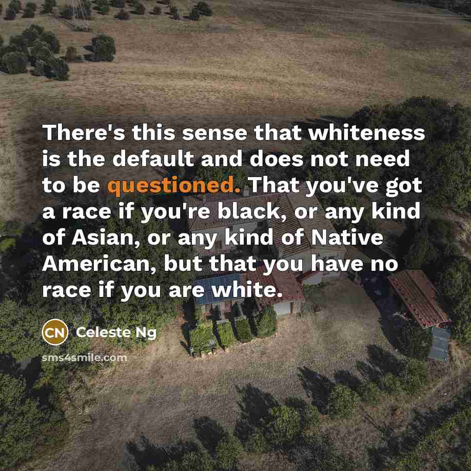 “There's this sense that whiteness is the default and does not need to be questioned. That you've got a race if you're black, or any kind of Asian, or any kind of Native American, but that you have no race if you are white.” quote by Celeste Ng