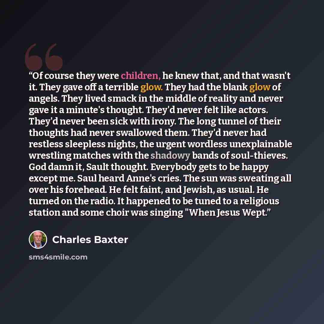 “Of course they were children, he knew that, and that wasn't it. They gave off a terrible glow. They had the blank glow of angels. They lived smack in the middle of reality and never gave it a minute's thought. They'd never felt like actors. They'd never been sick with irony. The long tunnel of…” quote by Charles Baxter