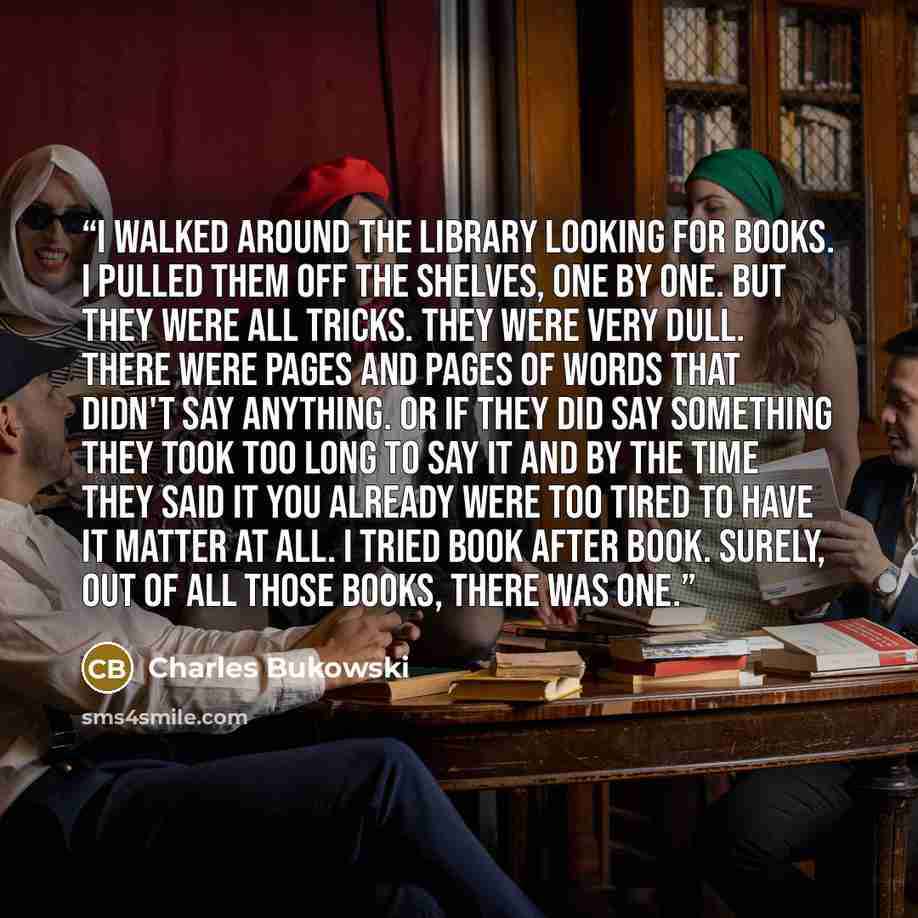 “I walked around the library looking for books. I pulled them off the shelves, one by one. But they were all tricks. They were very dull. There were pages and pages of words that didn't say anything. Or if they did say something they took too long to say it and by the time they said it you already…” quote by Charles Bukowski