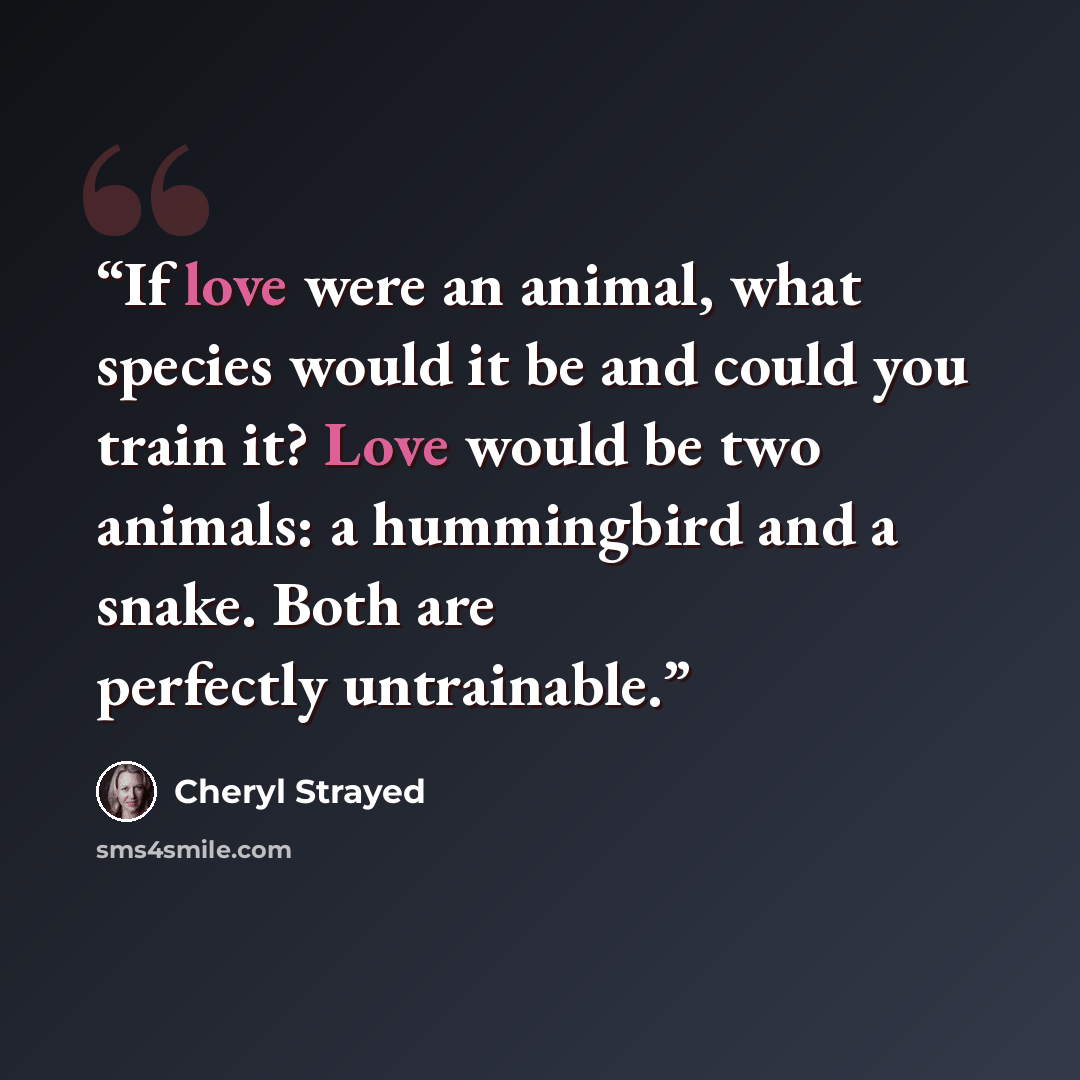 “If love were an animal, what species would it be and could you train it? Love would be two animals: a hummingbird and a snake. Both are perfectly untrainable.” quote by Cheryl Strayed