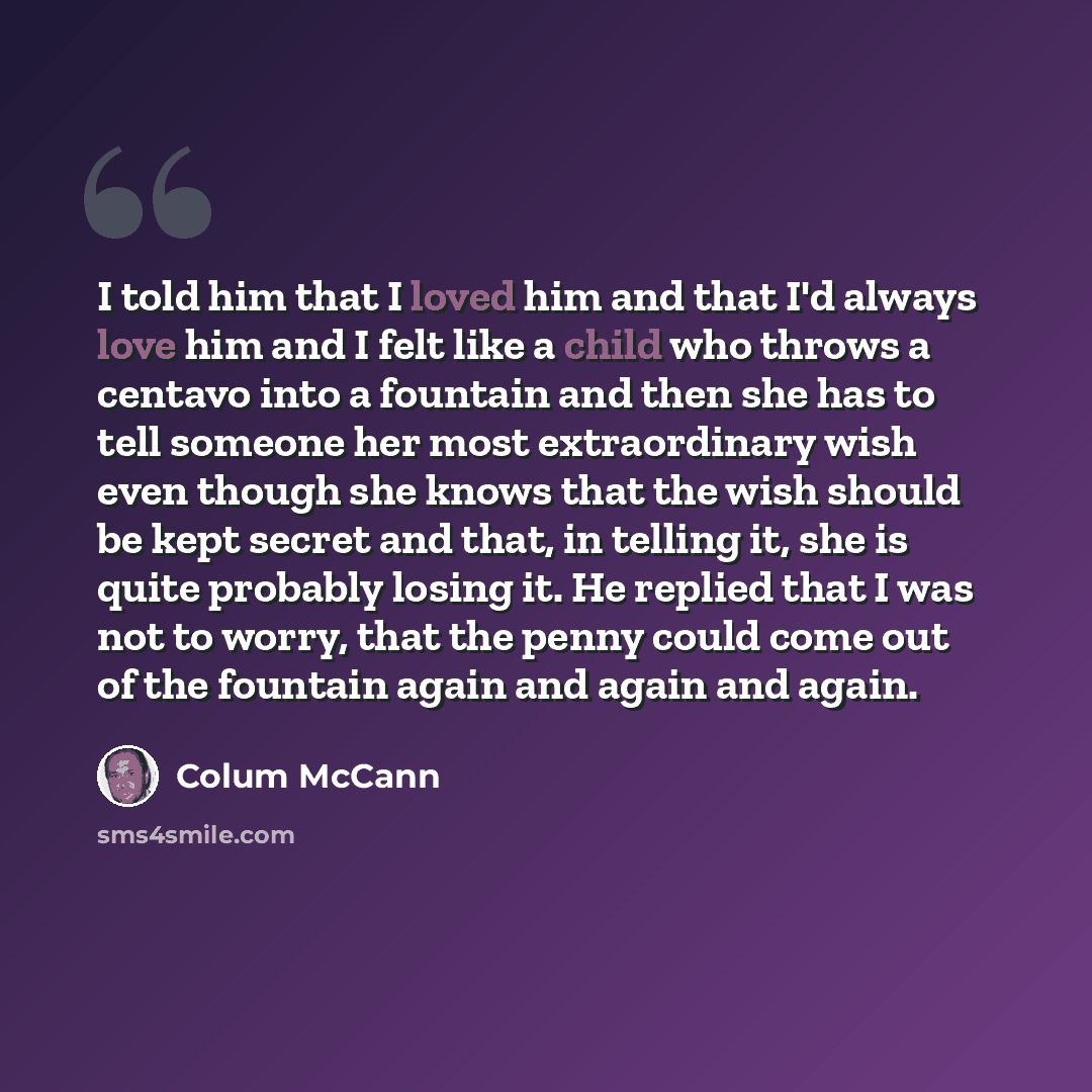 “I told him that I loved him and that I'd always love him and I felt like a child who throws a centavo into a fountain and then she has to tell someone her most extraordinary wish even though she knows that the wish should be kept secret and that, in telling it, she is quite probably losing it. He…” quote by Colum McCann