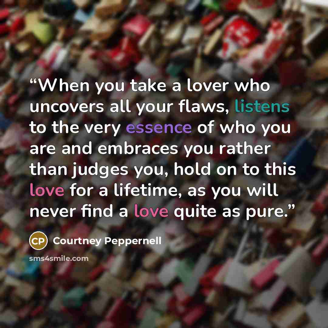 “When you take a lover who uncovers all your flaws, listens to the very essence of who you are and embraces you rather than judges you, hold on to this love for a lifetime, as you will never find a love quite as pure.” quote by Courtney Peppernell