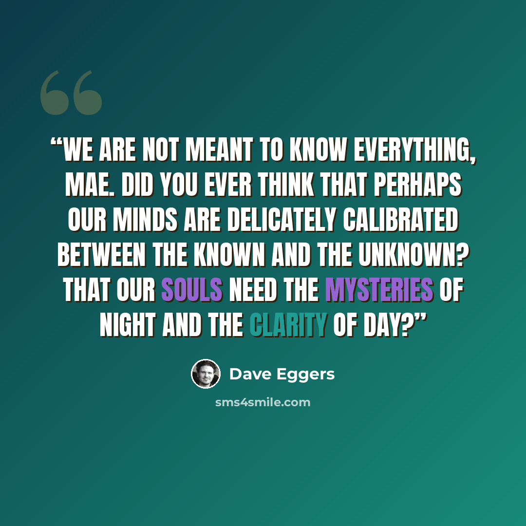 “We are not meant to know everything, Mae. Did you ever think that perhaps our minds are delicately calibrated between the known and the unknown? That our souls need the mysteries of night and the clarity of day?” quote by Dave Eggers