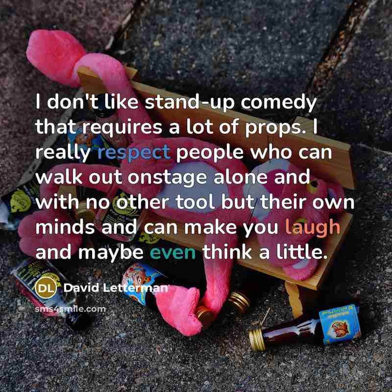 “I don't like stand-up comedy that requires a lot of props. I really respect people who can walk out onstage alone and with no other tool but their own minds and can make you laugh and maybe even think a little.” quote by David Letterman