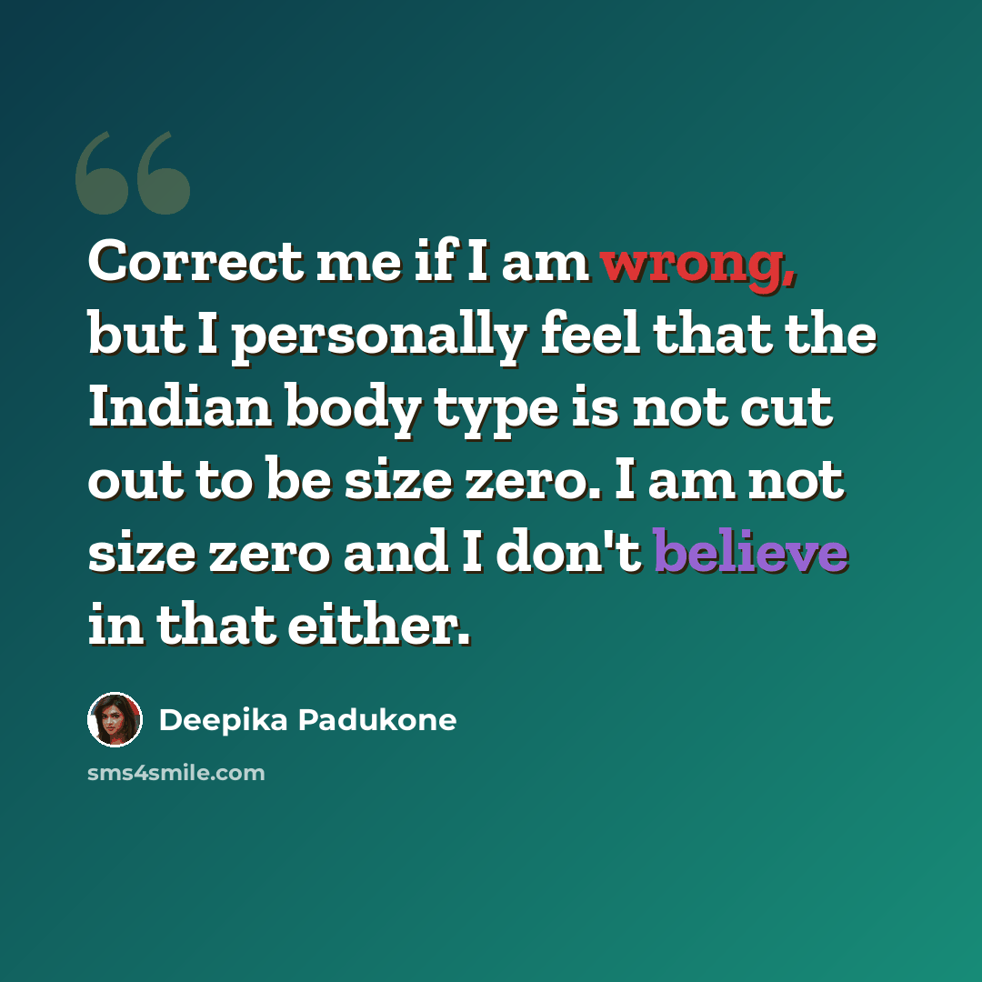 “Correct me if I am wrong, but I personally feel that the Indian body type is not cut out to be size zero. I am not size zero and I don't believe in that either.” quote by Deepika Padukone