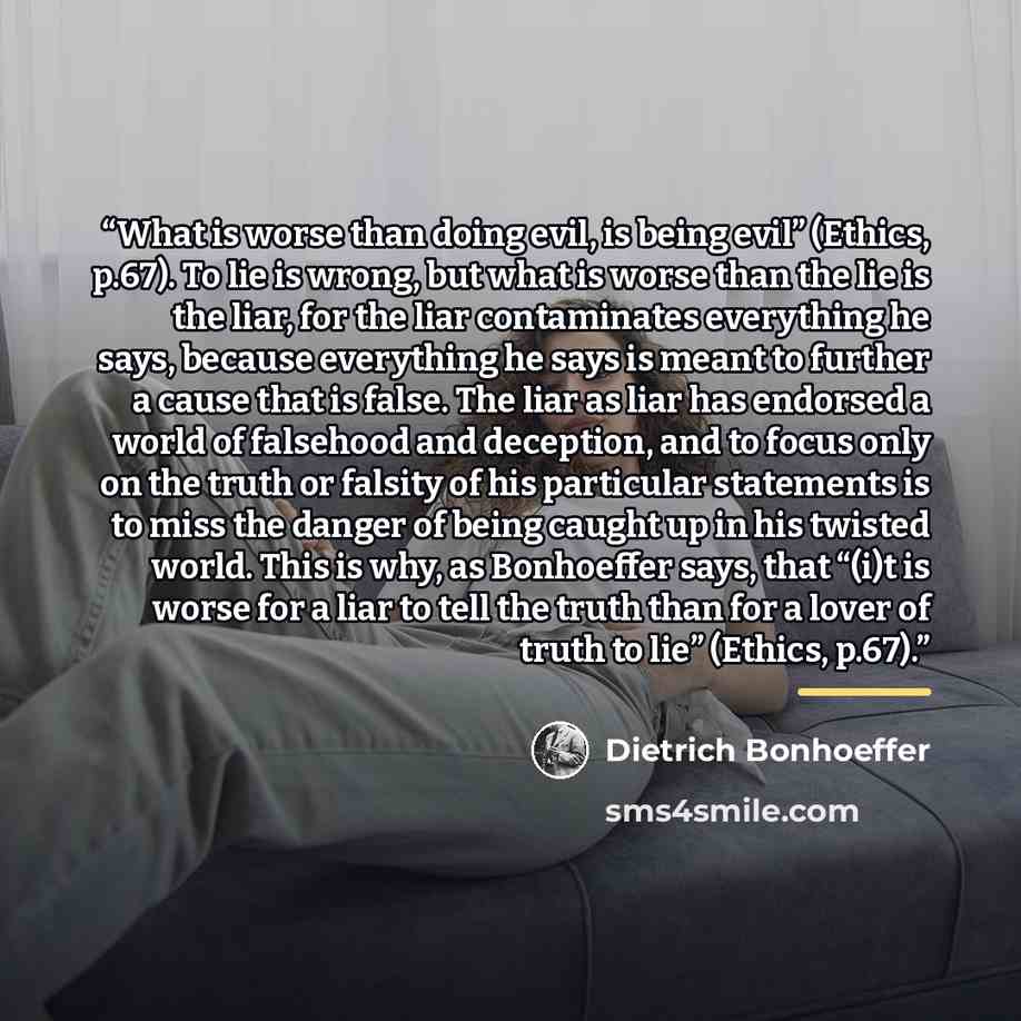 “What is worse than doing evil, is being evil” (Ethics, p.67). To lie is wrong, but what is worse than the lie is the liar, for the liar contaminates everything he says, because everything he says is meant to further a cause that is false. The liar as liar has endorsed a world of falsehood and…” quote by Dietrich Bonhoeffer