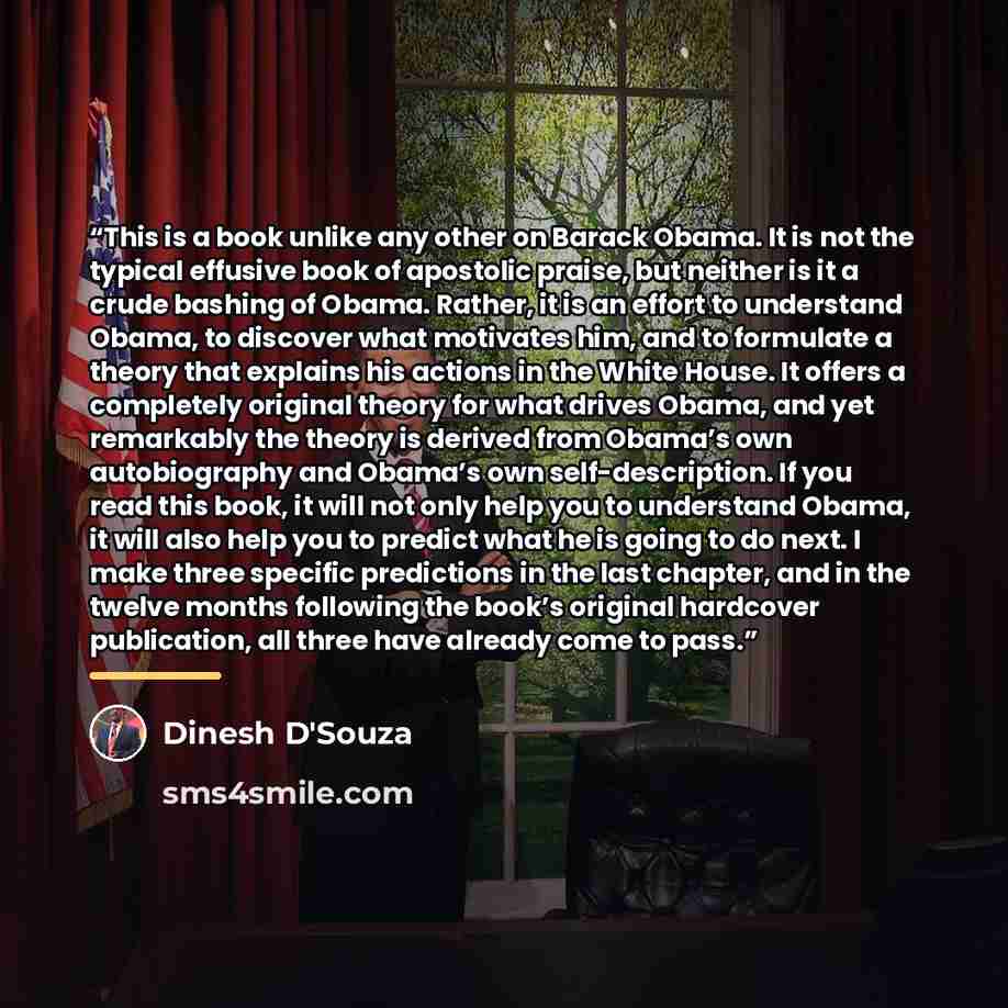 “This is a book unlike any other on Barack Obama. It is not the typical effusive book of apostolic praise, but neither is it a crude bashing of Obama. Rather, it is an effort to understand Obama, to discover what motivates him, and to formulate a theory that explains his actions in the White House…” quote by Dinesh D'Souza