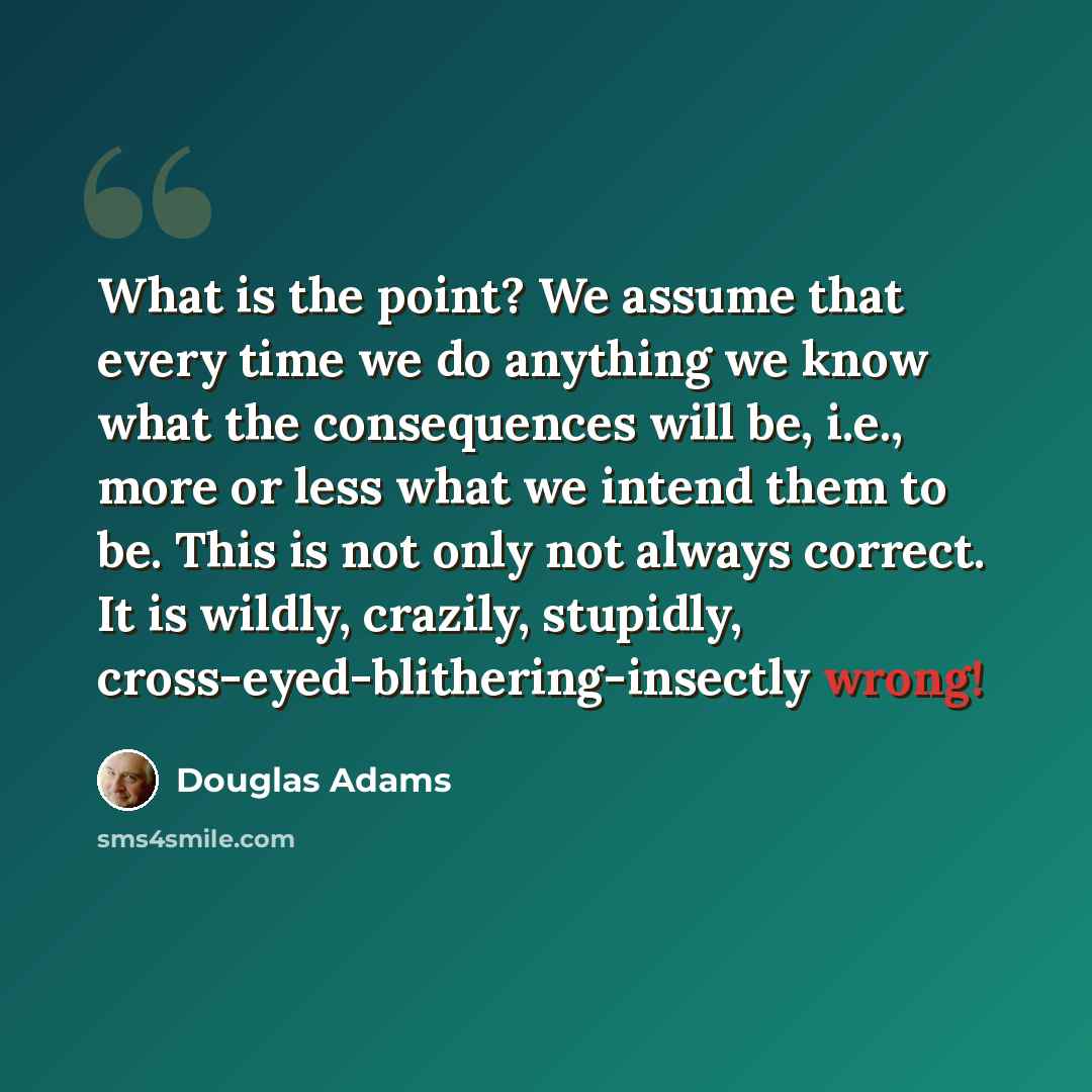 “What is the point? We assume that every time we do anything we know what the consequences will be, i.e., more or less what we intend them to be. This is not only not always correct. It is wildly, crazily, stupidly, cross-eyed-blithering-insectly wrong!” quote by Douglas Adams