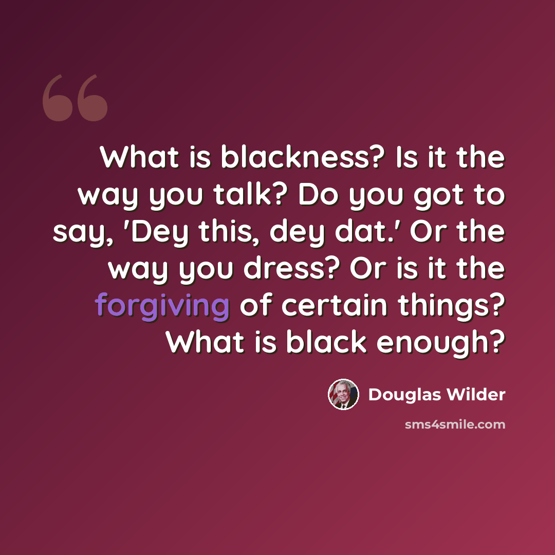 “What is blackness? Is it the way you talk? Do you got to say, 'Dey this, dey dat.' Or the way you dress? Or is it the forgiving of certain things? What is black enough?” quote by Douglas Wilder