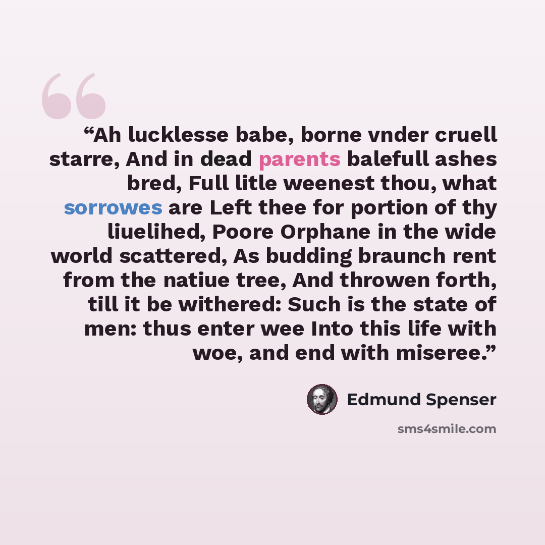 “Ah lucklesse babe, borne vnder cruell starre, And in dead parents balefull ashes bred, Full litle weenest thou, what sorrowes are Left thee for portion of thy liuelihed, Poore Orphane in the wide world scattered, As budding braunch rent from the natiue tree, And throwen forth, till it be withered…” quote by Edmund Spenser
