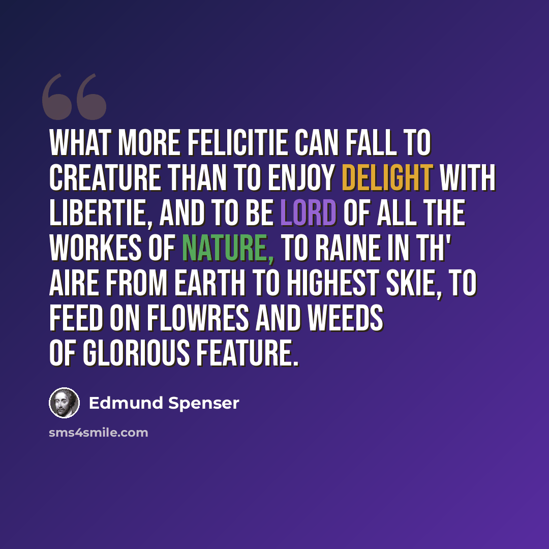 “What more felicitie can fall to creature Than to enjoy delight with libertie, And to be lord of all the workes of Nature, To raine in th' aire from earth to highest skie, To feed on flowres and weeds of glorious feature.” quote by Edmund Spenser