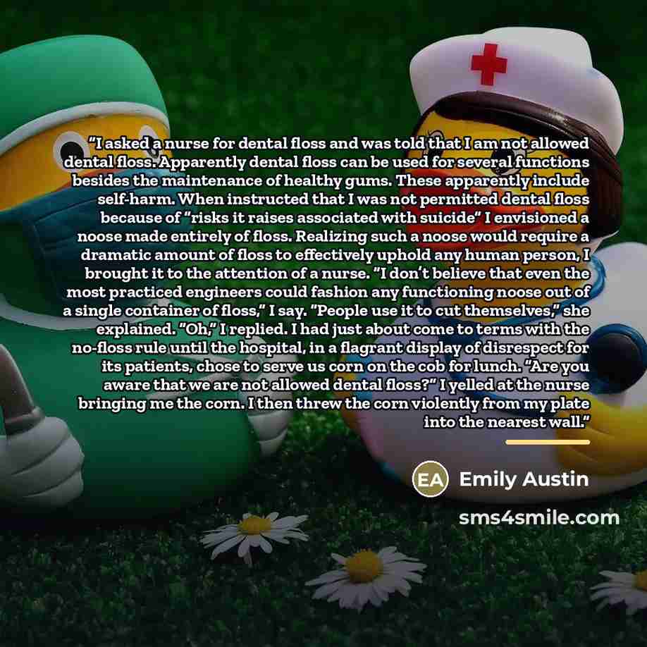 “I asked a nurse for dental floss and was told that I am not allowed dental floss. Apparently dental floss can be used for several functions besides the maintenance of healthy gums. These apparently include self-harm. When instructed that I was not permitted dental floss because of “risks it raises…” quote by Emily Austin