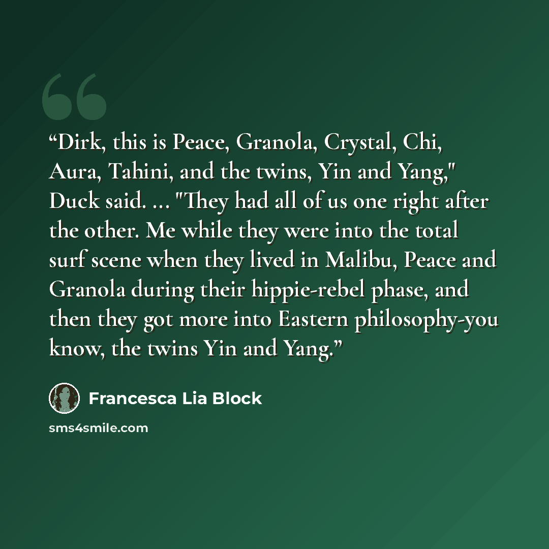 “Dirk, this is Peace, Granola, Crystal, Chi, Aura, Tahini, and the twins, Yin and Yang," Duck said. ... "They had all of us one right after the other. Me while they were into the total surf scene when they lived in Malibu, Peace and Granola during their hippie-rebel phase, and then they got more…” quote by Francesca Lia Block
