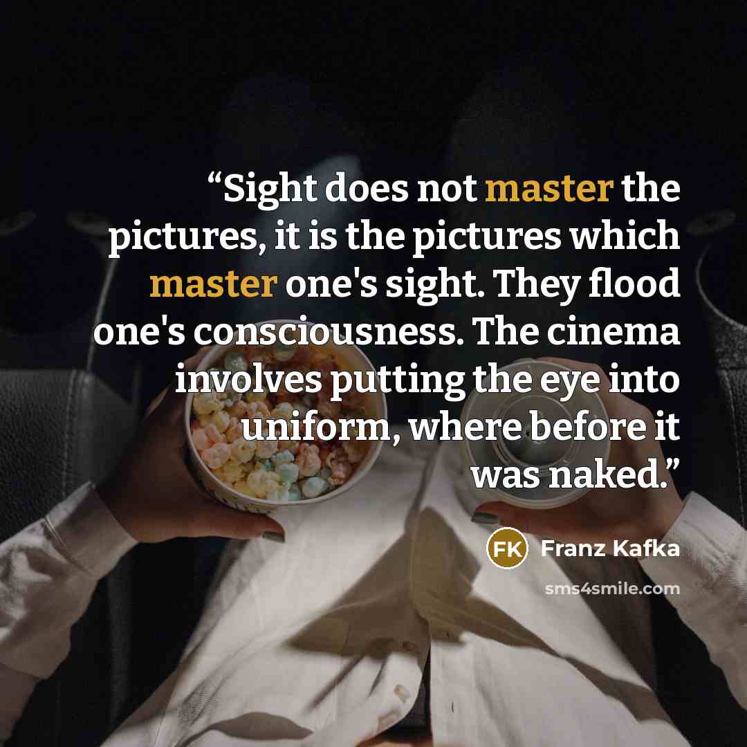 “Sight does not master the pictures, it is the pictures which master one's sight. They flood one's consciousness. The cinema involves putting the eye into uniform, where before it was naked.” quote by Franz Kafka