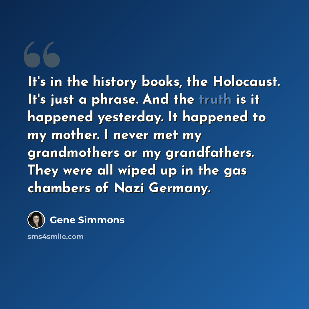 “It's in the history books, the Holocaust. It's just a phrase. And the truth is it happened yesterday. It happened to my mother. I never met my grandmothers or my grandfathers. They were all wiped up in the gas chambers of Nazi Germany.” quote by Gene Simmons
