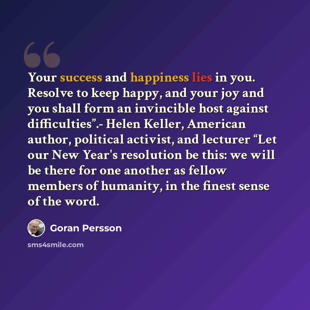 “Your success and happiness lies in you. Resolve to keep happy, and your joy and you shall form an invincible host against difficulties”.- Helen Keller, American author, political activist, and lecturer “Let our New Year's resolution be this: we will be there for one another as fellow members of…” quote by Goran Persson