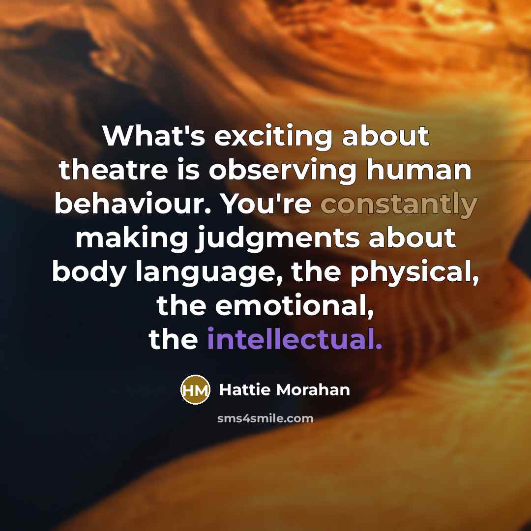 “What's exciting about theatre is observing human behaviour. You're constantly making judgments about body language, the physical, the emotional, the intellectual.” quote by Hattie Morahan