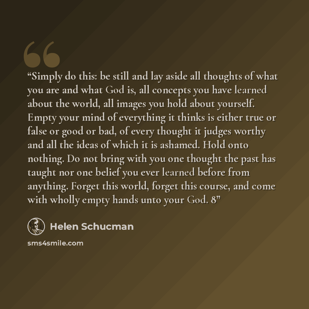 “Simply do this: be still and lay aside all thoughts of what you are and what God is, all concepts you have learned about the world, all images you hold about yourself. Empty your mind of everything it thinks is either true or false or good or bad, of every thought it judges worthy and all the…” quote by Helen Schucman