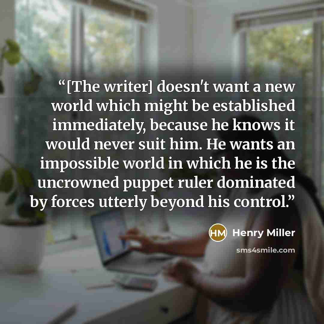 “[The writer] doesn't want a new world which might be established immediately, because he knows it would never suit him. He wants an impossible world in which he is the uncrowned puppet ruler dominated by forces utterly beyond his control.” quote by Henry Miller