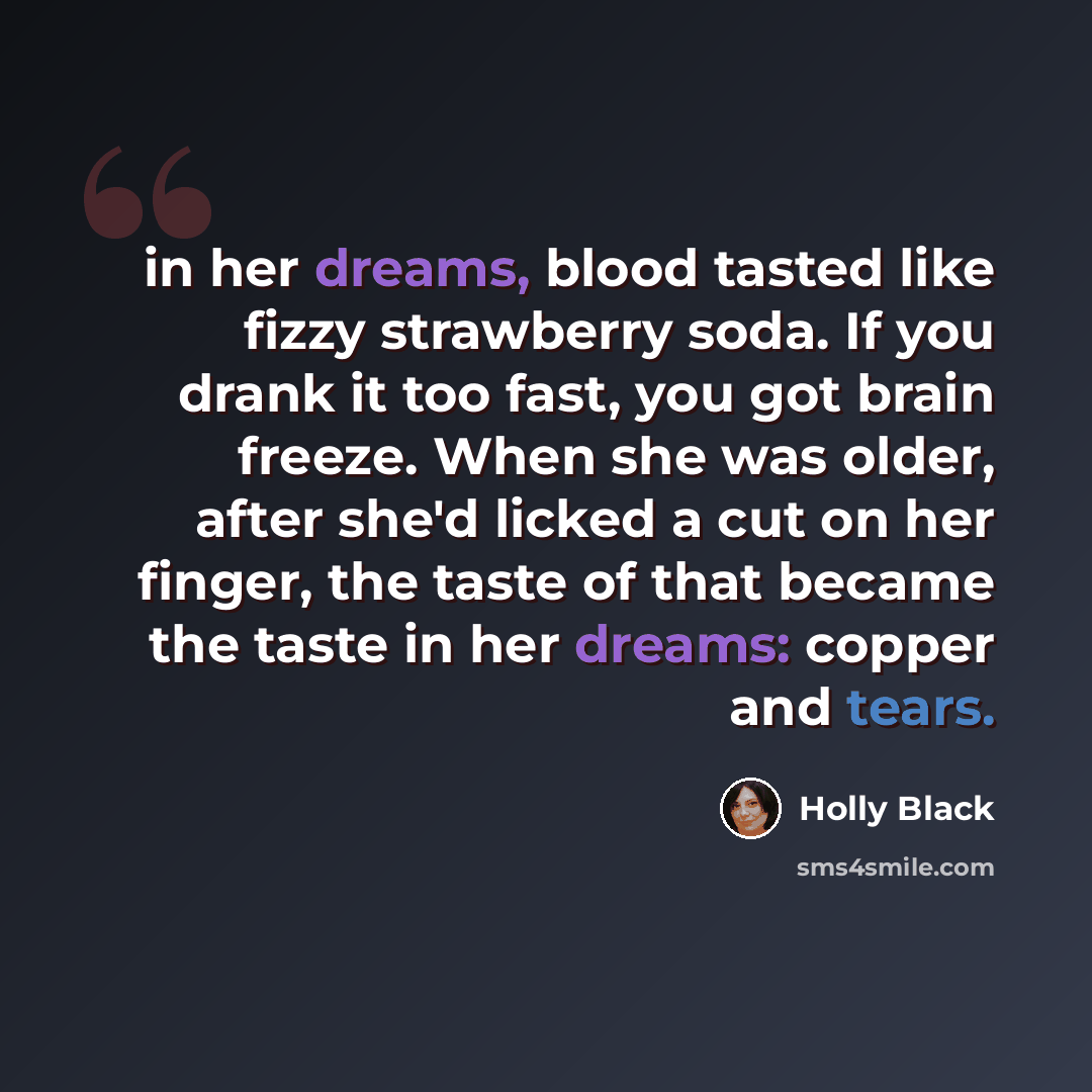 “in her dreams, blood tasted like fizzy strawberry soda. If you drank it too fast, you got brain freeze. When she was older, after she'd licked a cut on her finger, the taste of that became the taste in her dreams: copper and tears.” quote by Holly Black
