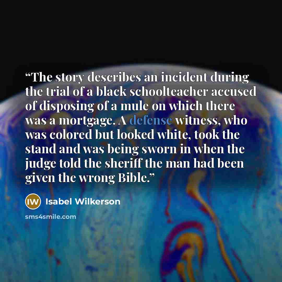 “The story describes an incident during the trial of a black schoolteacher accused of disposing of a mule on which there was a mortgage. A defense witness, who was colored but looked white, took the stand and was being sworn in when the judge told the sheriff the man had been given the wrong Bible.” quote by Isabel Wilkerson
