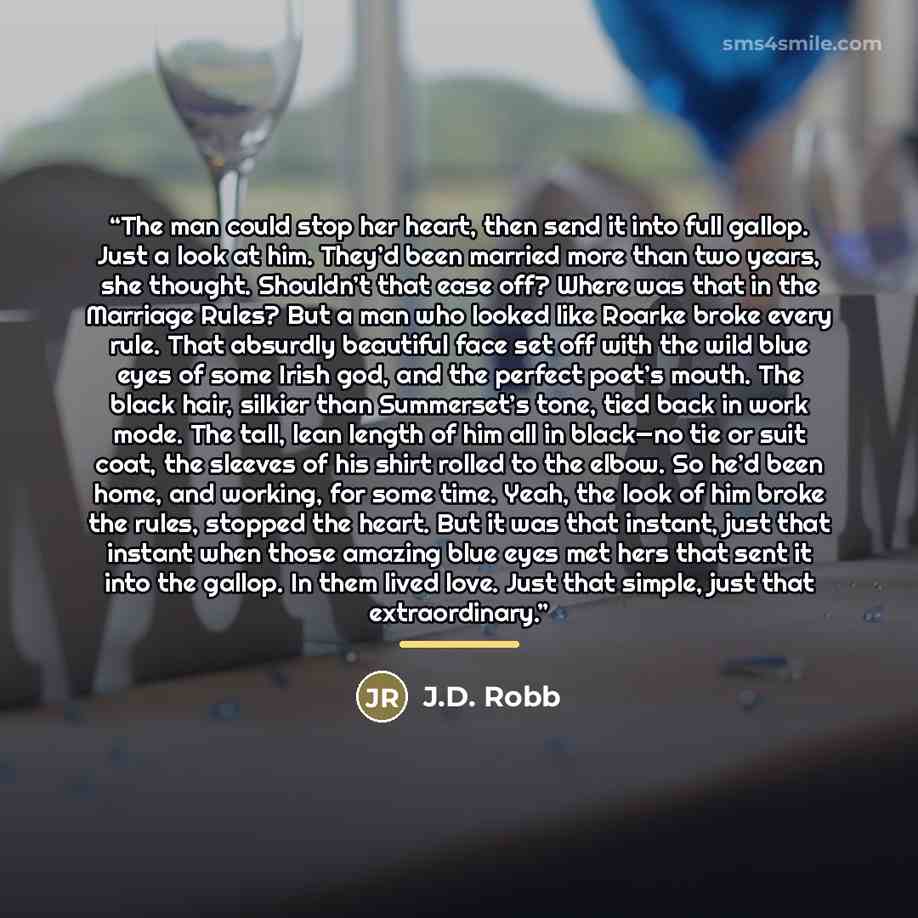 “The man could stop her heart, then send it into full gallop. Just a look at him. They’d been married more than two years, she thought. Shouldn’t that ease off? Where was that in the Marriage Rules? But a man who looked like Roarke broke every rule. That absurdly beautiful face set off with the…” quote by J.D. Robb