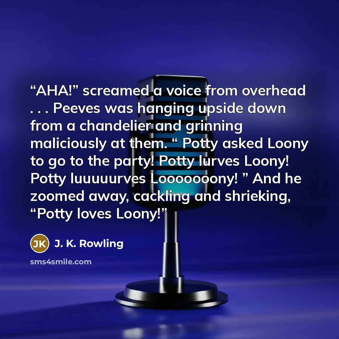 “AHA!” screamed a voice from overhead . . . Peeves was hanging upside down from a chandelier and grinning maliciously at them. “ Potty asked Loony to go to the party! Potty lurves Loony! Potty luuuuurves Looooooony! ” And he zoomed away, cackling and shrieking, “Potty loves Loony!” quote by J. K. Rowling