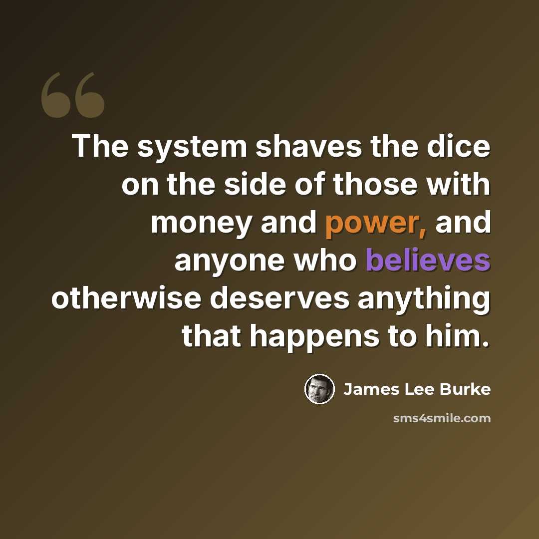 “The system shaves the dice on the side of those with money and power, and anyone who believes otherwise deserves anything that happens to him.” quote by James Lee Burke