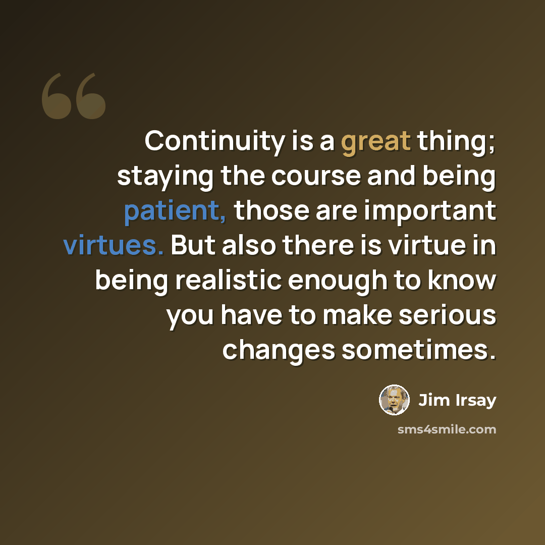 “Continuity is a great thing; staying the course and being patient, those are important virtues. But also there is virtue in being realistic enough to know you have to make serious changes sometimes.” quote by Jim Irsay
