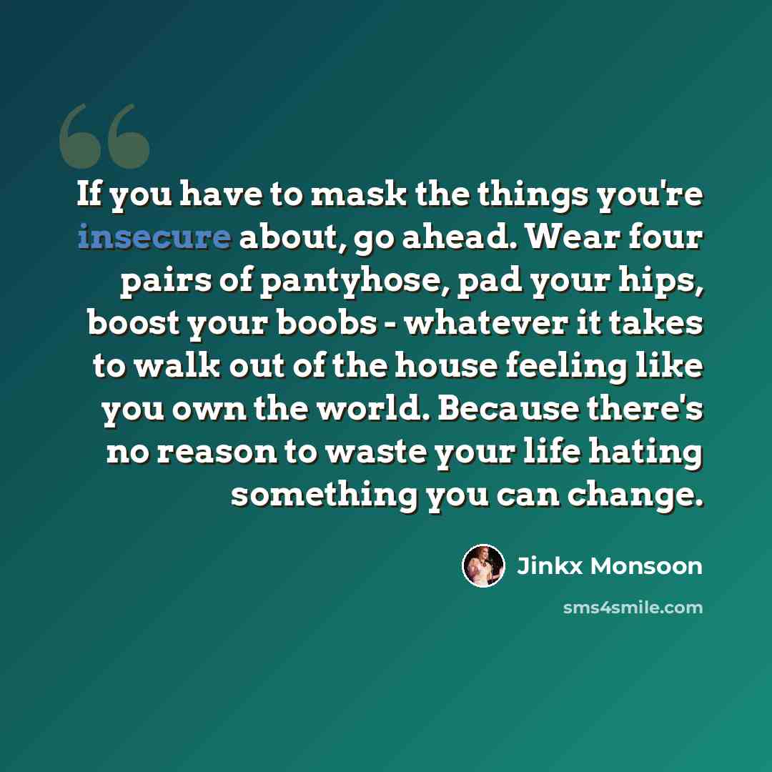 “If you have to mask the things you're insecure about, go ahead. Wear four pairs of pantyhose, pad your hips, boost your boobs - whatever it takes to walk out of the house feeling like you own the world. Because there's no reason to waste your life hating something you can change.” quote by Jinkx Monsoon