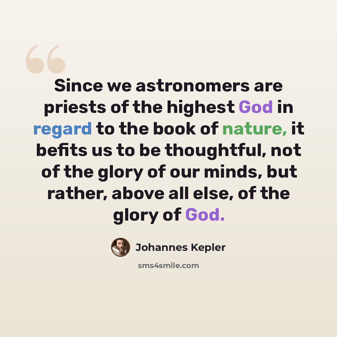 “Since we astronomers are priests of the highest God in regard to the book of nature, it befits us to be thoughtful, not of the glory of our minds, but rather, above all else, of the glory of God.” quote by Johannes Kepler