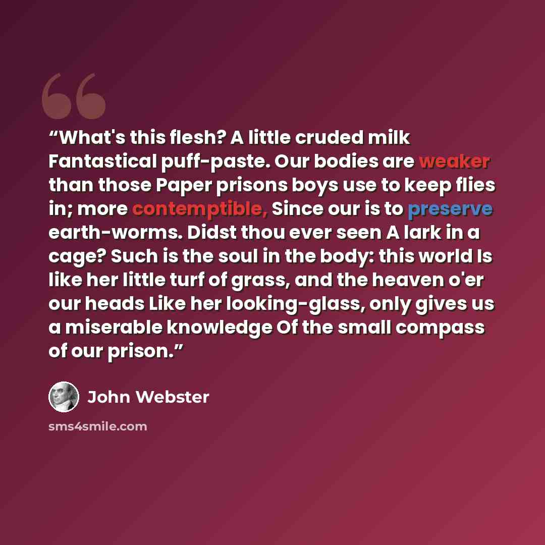 “What's this flesh? A little cruded milk Fantastical puff-paste. Our bodies are weaker than those Paper prisons boys use to keep flies in; more contemptible, Since our is to preserve earth-worms. Didst thou ever seen A lark in a cage? Such is the soul in the body: this world Is like her little turf…” quote by John Webster
