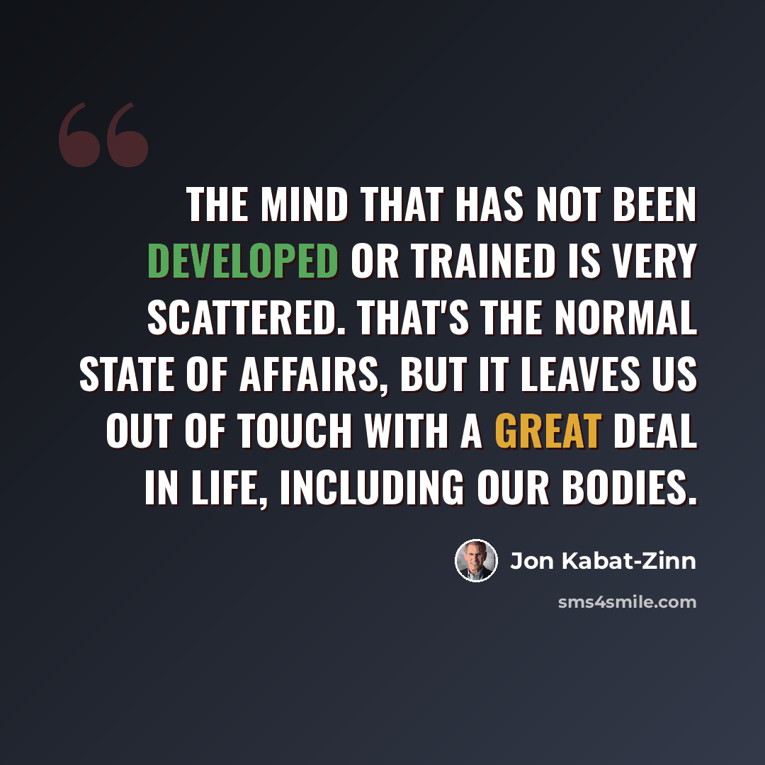 “The mind that has not been developed or trained is very scattered. That's the normal state of affairs, but it leaves us out of touch with a great deal in life, including our bodies.” quote by Jon Kabat-Zinn