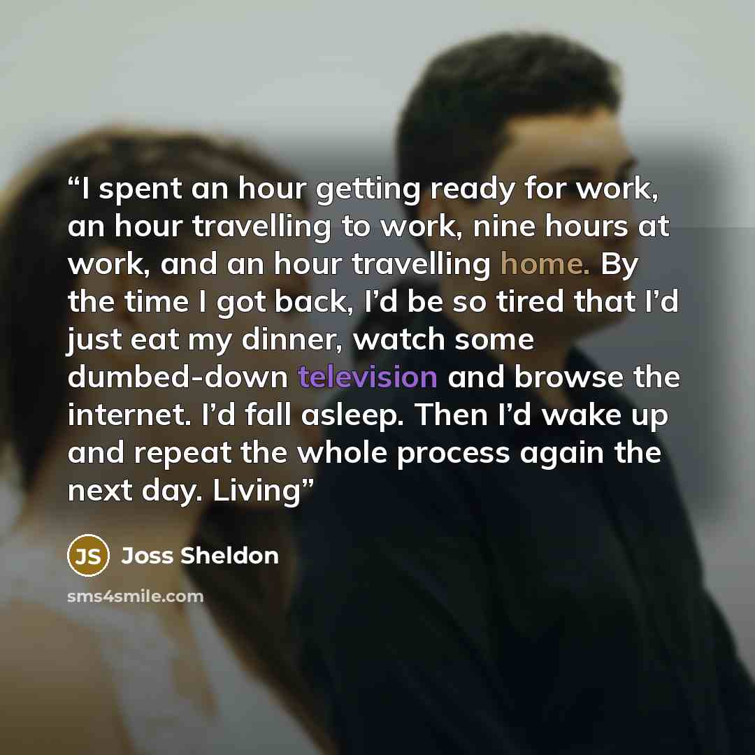 “I spent an hour getting ready for work, an hour travelling to work, nine hours at work, and an hour travelling home. By the time I got back, I’d be so tired that I’d just eat my dinner, watch some dumbed-down television and browse the internet. I’d fall asleep. Then I’d wake up and repeat the…” quote by Joss Sheldon