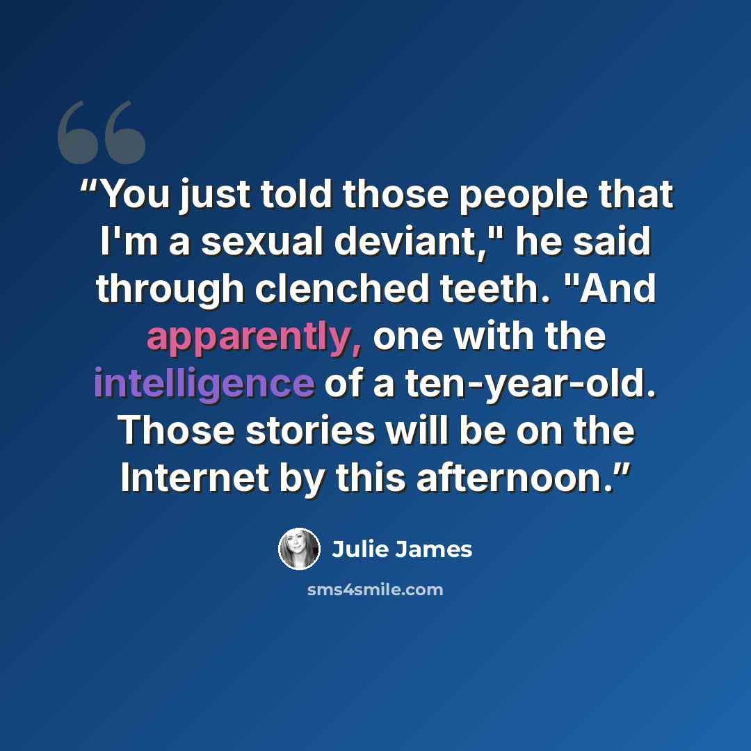 “You just told those people that I'm a sexual deviant," he said through clenched teeth. "And apparently, one with the intelligence of a ten-year-old. Those stories will be on the Internet by this afternoon.” quote by Julie James